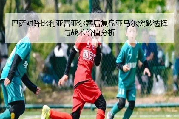 巴萨对阵比利亚雷亚尔赛后复盘亚马尔突破选择与战术价值分析