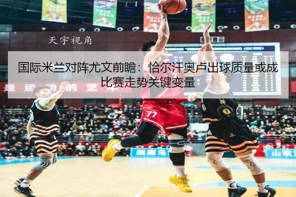 国际米兰对阵尤文前瞻：恰尔汗奥卢出球质量或成比赛走势关键变量