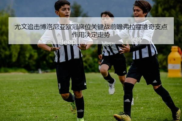 尤文追击博洛尼亚欧冠席位关键战前瞻弗拉霍维奇支点作用决定走势