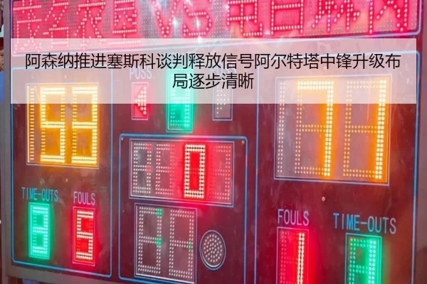 阿森纳推进塞斯科谈判释放信号阿尔特塔中锋升级布局逐步清晰