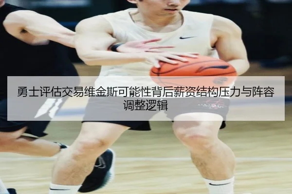 勇士评估交易维金斯可能性背后薪资结构压力与阵容调整逻辑