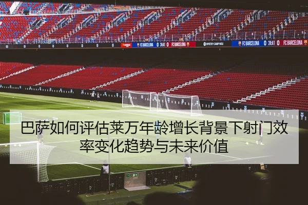 巴萨如何评估莱万年龄增长背景下射门效率变化趋势与未来价值