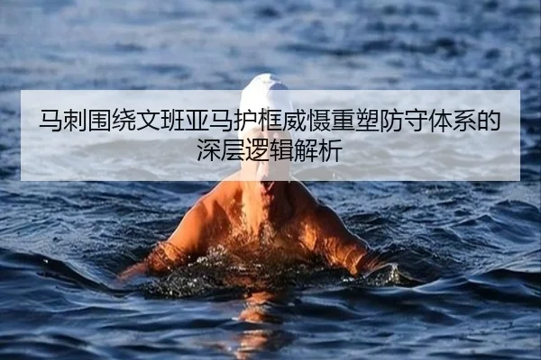 马刺围绕文班亚马护框威慑重塑防守体系的深层逻辑解析