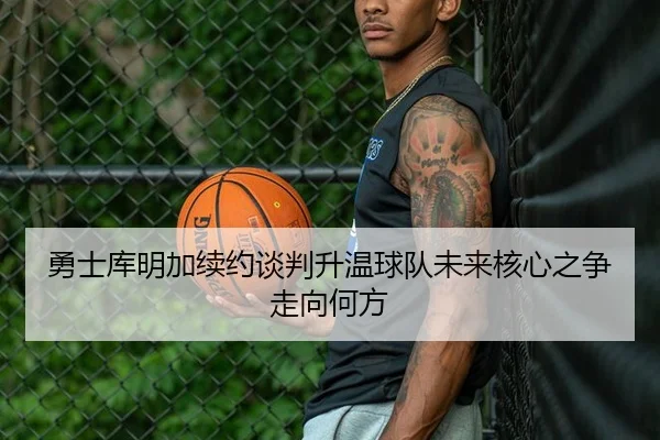 勇士库明加续约谈判升温球队未来核心之争走向何方