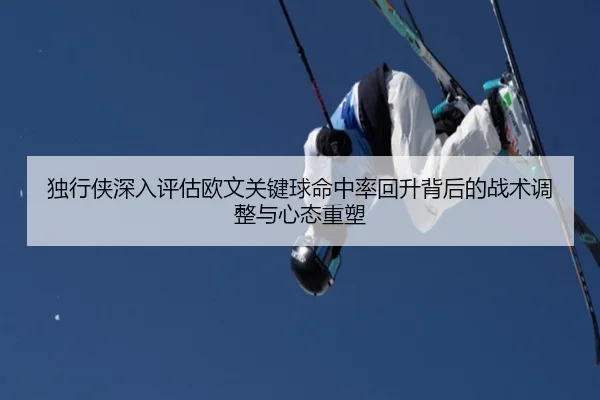 独行侠深入评估欧文关键球命中率回升背后的战术调整与心态重塑