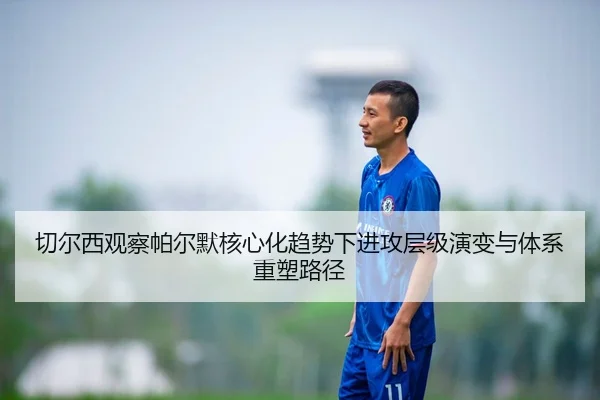 切尔西观察帕尔默核心化趋势下进攻层级演变与体系重塑路径