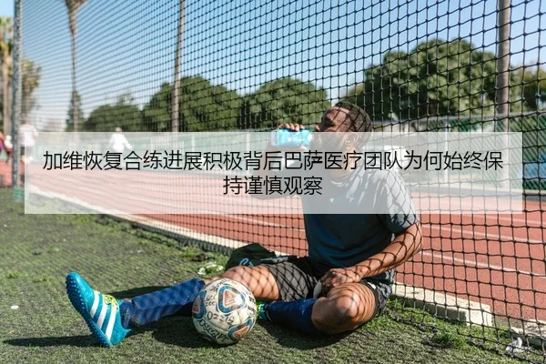 加维恢复合练进展积极背后巴萨医疗团队为何始终保持谨慎观察
