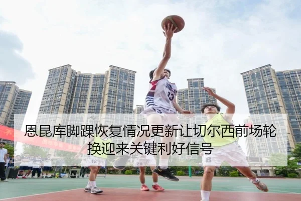 恩昆库脚踝恢复情况更新让切尔西前场轮换迎来关键利好信号
