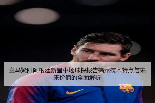 皇马紧盯阿根廷新星中场球探报告揭示技术特点与未来价值的全面解析
